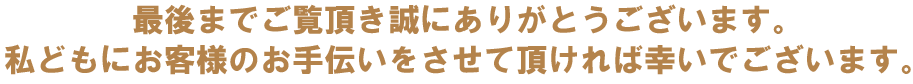 最後までご覧頂き誠にありがとうございます。私どもお客様のお手伝いをさせて頂ければ幸いでございます。